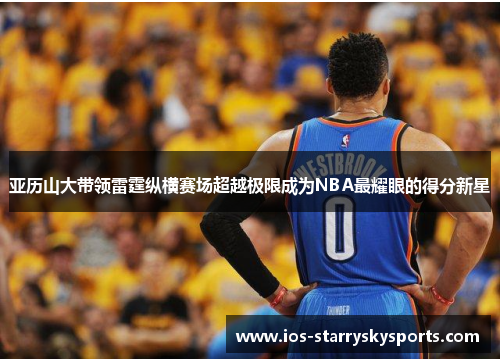 亚历山大带领雷霆纵横赛场超越极限成为NBA最耀眼的得分新星