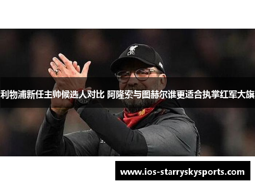 利物浦新任主帅候选人对比 阿隆索与图赫尔谁更适合执掌红军大旗