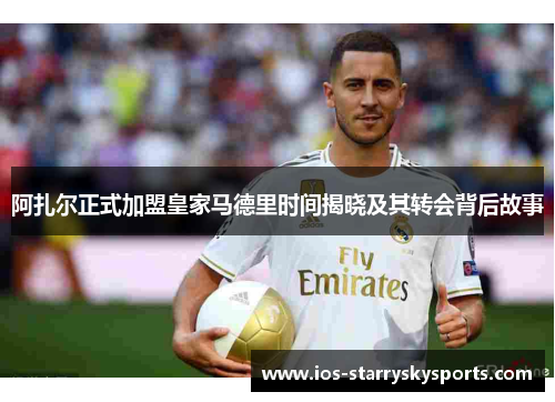 阿扎尔正式加盟皇家马德里时间揭晓及其转会背后故事